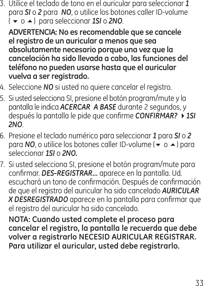 .  Utilice el teclado de tono en el auricular para seleccionar 1 para SI o 2 para  NO, o utilice los botones caller ID‑volume  ( 6 o 5)  para seleccionar 1SI o 2NO..  Seleccione NO si usted no quiere cancelar el registro.5.  Si usted selecciona SI, presione el botón program/mute y la pantalla le indica ACERCAR  A BASE durante  segundos, y después la pantalla le pide que conrme CONFIRMAR? 41SI  2NO.6.  Presione el teclado numérico para seleccionar 1 para SI o 2 para NO, o utilice los botones caller ID‑volume (6 o 5) para seleccionar 1SI o 2NO.7.  Si usted selecciona SI, presione el botón program/mute para conrmar. DES-REGISTRAR... aparece en la pantalla. Ud. escuchará un tono de conrmación. Después de conrmación de que el registro del auricular ha sido cancelado AURICULAR X DESREGISTRADO aparece en la pantalla para conrmar que el registro del auricular ha sido cancelado.