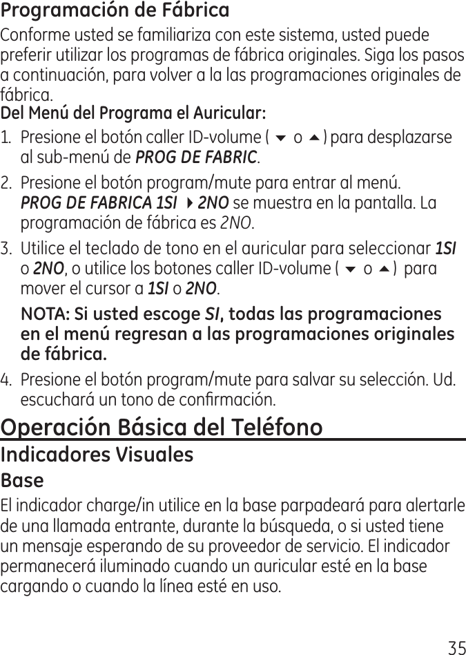 5Conforme usted se familiariza con este sistema, usted puede preferir utilizar los programas de fábrica originales. Siga los pasos a continuación, para volver a la las programaciones originales de fábrica.1.  Presione el botón caller ID‑volume ( 6 o 5) para desplazarse al sub‑menú de PROG DE FABRIC. .  Presione el botón program/mute para entrar al menú. PROG DE FABRICA 1SI 42NO se muestra en la pantalla. La programación de fábrica es 2NO..  Utilice el teclado de tono en el auricular para seleccionar 1SI o 2NO, o utilice los botones caller ID‑volume ( 6 o 5)  para mover el cursor a 1SI o 2NO.SI.  Presione el botón program/mute para salvar su selección. Ud. escuchará un tono de conrmación. El indicador charge/in utilice en la base parpadeará para alertarle de una llamada entrante, durante la búsqueda, o si usted tiene un mensaje esperando de su proveedor de servicio. El indicador permanecerá iluminado cuando un auricular esté en la base cargando o cuando la línea esté en uso.