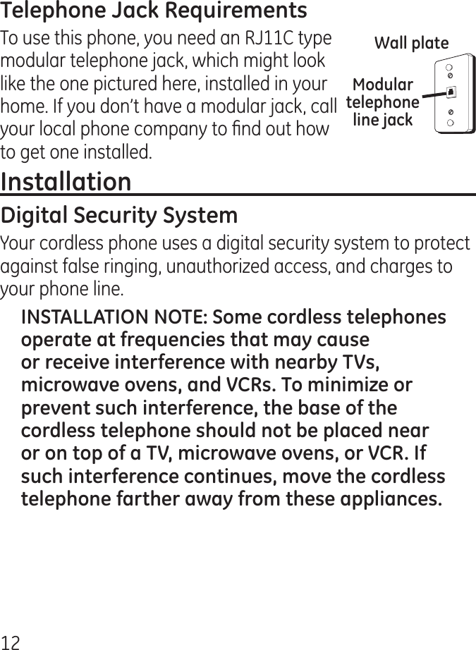 1To use this phone, you need an RJ11C type modular telephone jack, which might look like the one pictured here, installed in your home. If you don’t have a modular jack, call your local phone company to nd out how to get one installed.Your cordless phone uses a digital security system to protect against false ringing, unauthorized access, and charges to your phone line.