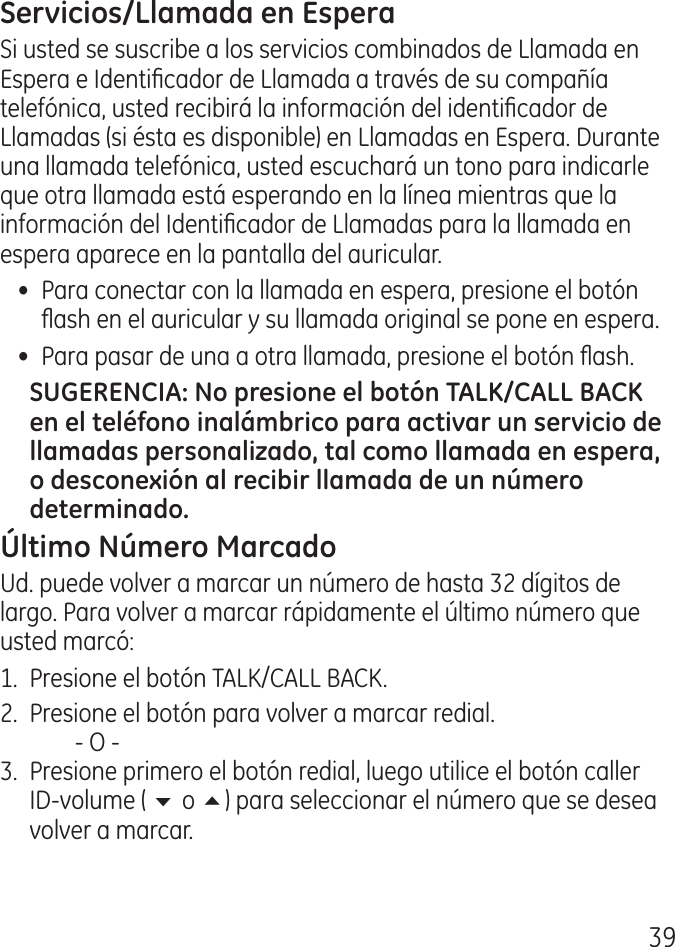 9Si usted se suscribe a los servicios combinados de Llamada en Espera e Identicador de Llamada a través de su compañía telefónica, usted recibirá la información del identicador de Llamadas (si ésta es disponible) en Llamadas en Espera. Durante una llamada telefónica, usted escuchará un tono para indicarle que otra llamada está esperando en la línea mientras que la información del Identicador de Llamadas para la llamada en espera aparece en la pantalla del auricular.•  Para conectar con la llamada en espera, presione el botón ash en el auricular y su llamada original se pone en espera. •  Para pasar de una a otra llamada, presione el botón ash. Ud. puede volver a marcar un número de hasta  dígitos de largo. Para volver a marcar rápidamente el último número que usted marcó:1.  Presione el botón TALK/CALL BACK. .  Presione el botón para volver a marcar redial.    ‑ O ‑.  Presione primero el botón redial, luego utilice el botón caller ID‑volume ( 6 o 5) para seleccionar el número que se desea volver a marcar. 