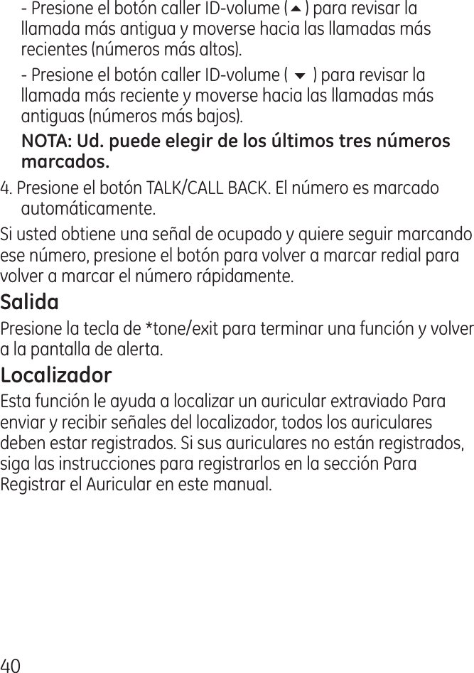 0  ‑ Presione el botón caller ID‑volume (5) para revisar la llamada más antigua y moverse hacia las llamadas más recientes (números más altos).  ‑ Presione el botón caller ID‑volume ( 6 ) para revisar la llamada más reciente y moverse hacia las llamadas más antiguas (números más bajos).. Presione el botón TALK/CALL BACK. El número es marcado automáticamente.  Si usted obtiene una señal de ocupado y quiere seguir marcando ese número, presione el botón para volver a marcar redial para volver a marcar el número rápidamente.  Presione la tecla de *tone/exit para terminar una función y volver a la pantalla de alerta.Esta función le ayuda a localizar un auricular extraviado Para enviar y recibir señales del localizador, todos los auriculares deben estar registrados. Si sus auriculares no están registrados, siga las instrucciones para registrarlos en la sección Para Registrar el Auricular en este manual.