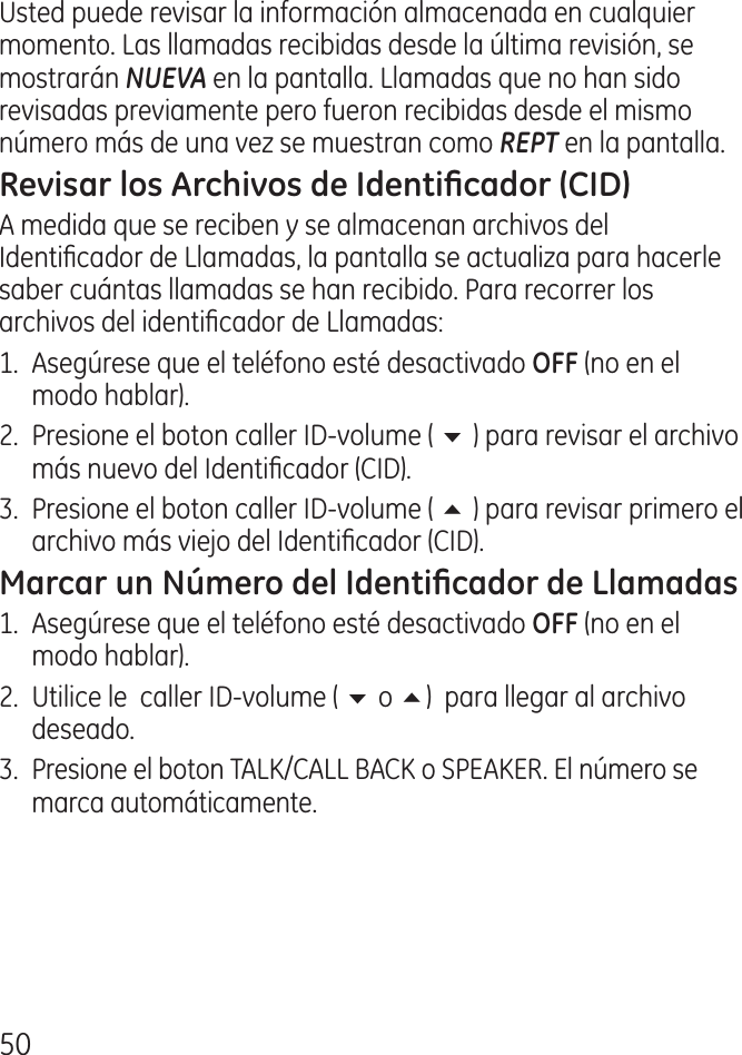 50Usted puede revisar la información almacenada en cualquier momento. Las llamadas recibidas desde la última revisión, se mostrarán NUEVA en la pantalla. Llamadas que no han sido revisadas previamente pero fueron recibidas desde el mismo número más de una vez se muestran como REPT en la pantalla.A medida que se reciben y se almacenan archivos del Identicador de Llamadas, la pantalla se actualiza para hacerle saber cuántas llamadas se han recibido. Para recorrer los archivos del identicador de Llamadas:1.  Asegúrese que el teléfono esté desactivado  (no en el modo hablar). .  Presione el boton caller ID‑volume ( 6 ) para revisar el archivo más nuevo del Identicador (CID)..  Presione el boton caller ID‑volume ( 5 ) para revisar primero el archivo más viejo del Identicador (CID).1.  Asegúrese que el teléfono esté desactivado (no en el modo hablar). .  Utilice le  caller ID‑volume ( 6 o 5)  para llegar al archivo deseado. . Presione el boton TALK/CALL BACK o SPEAKER. El número se marca automáticamente.