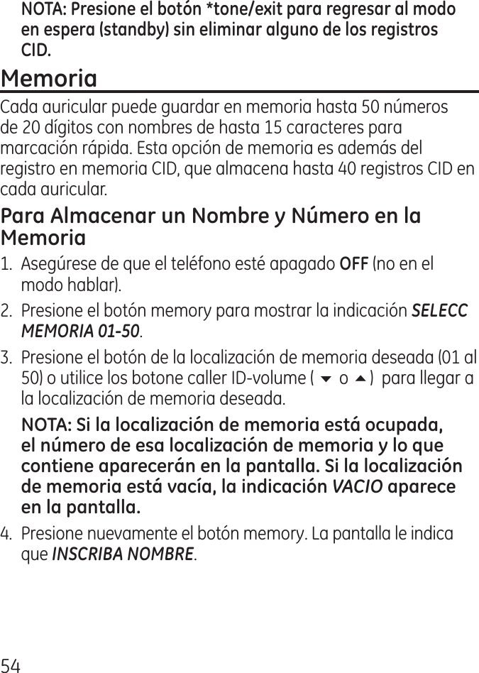 5Cada auricular puede guardar en memoria hasta 50 números de 0 dígitos con nombres de hasta 15 caracteres para marcación rápida. Esta opción de memoria es además del registro en memoria CID, que almacena hasta 0 registros CID en cada auricular.1.  Asegúrese de que el teléfono esté apagado  (no en el modo hablar)..  Presione el botón memory para mostrar la indicación SELECC MEMORIA 01-50.  .  Presione el botón de la localización de memoria deseada (01 al 50) o utilice los botone caller ID‑volume ( 6 o 5)  para llegar a la localización de memoria deseada.  VACIO .  Presione nuevamente el botón memory. La pantalla le indica que INSCRIBA NOMBRE.