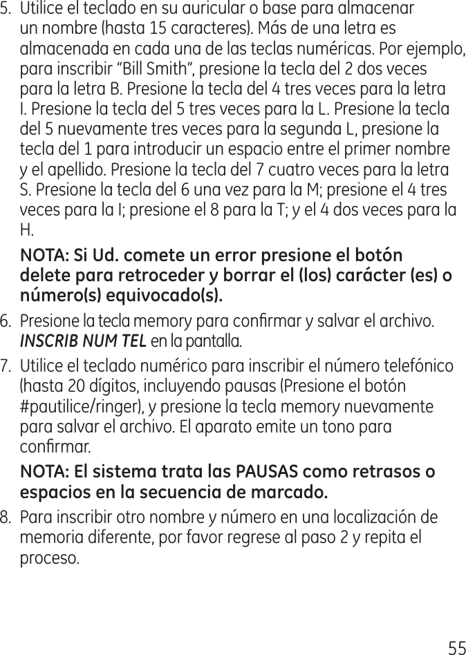 555.  Utilice el teclado en su auricular o base para almacenar un nombre (hasta 15 caracteres). Más de una letra es almacenada en cada una de las teclas numéricas. Por ejemplo, para inscribir “Bill Smith”, presione la tecla del  dos veces para la letra B. Presione la tecla del  tres veces para la letra I. Presione la tecla del 5 tres veces para la L. Presione la tecla del 5 nuevamente tres veces para la segunda L, presione la tecla del 1 para introducir un espacio entre el primer nombre y el apellido. Presione la tecla del 7 cuatro veces para la letra S. Presione la tecla del 6 una vez para la M; presione el  tres veces para la I; presione el 8 para la T; y el  dos veces para la H.6.  Presione la tecla memory para conrmar y salvar el archivo. INSCRIB NUM TEL en la pantalla. 7.  Utilice el teclado numérico para inscribir el número telefónico (hasta 0 dígitos, incluyendo pausas (Presione el botón #pautilice/ringer), y presione la tecla memory nuevamente para salvar el archivo. El aparato emite un tono para conrmar.8.  Para inscribir otro nombre y número en una localización de memoria diferente, por favor regrese al paso  y repita el proceso.