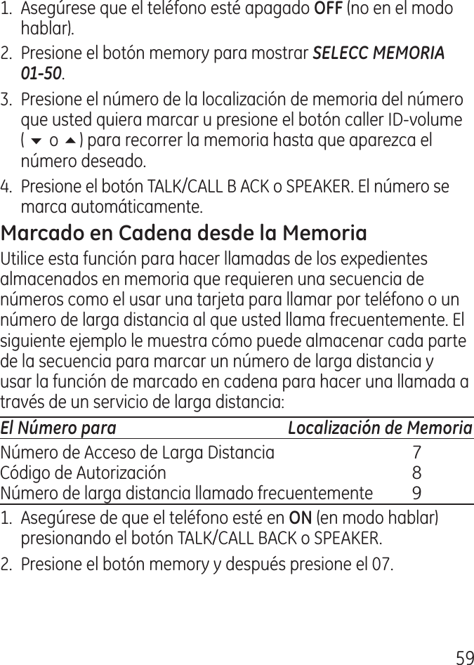 591.  Asegúrese que el teléfono esté apagado  (no en el modo hablar)..  Presione el botón memory para mostrar SELECC MEMORIA  01-50..  Presione el número de la localización de memoria del número que usted quiera marcar u presione el botón caller ID‑volume ( 6 o 5) para recorrer la memoria hasta que aparezca el número deseado..  Presione el botón TALK/CALL B ACK o SPEAKER. El número se marca automáticamente.Utilice esta función para hacer llamadas de los expedientes almacenados en memoria que requieren una secuencia de números como el usar una tarjeta para llamar por teléfono o un número de larga distancia al que usted llama frecuentemente. El siguiente ejemplo le muestra cómo puede almacenar cada parte de la secuencia para marcar un número de larga distancia y usar la función de marcado en cadena para hacer una llamada a través de un servicio de larga distancia:El Número para  Localización de MemoriaNúmero de Acceso de Larga Distancia  7Código de Autorización  8Número de larga distancia llamado frecuentemente  91.  Asegúrese de que el teléfono esté en  (en modo hablar) presionando el botón TALK/CALL BACK o SPEAKER..  Presione el botón memory y después presione el 07.