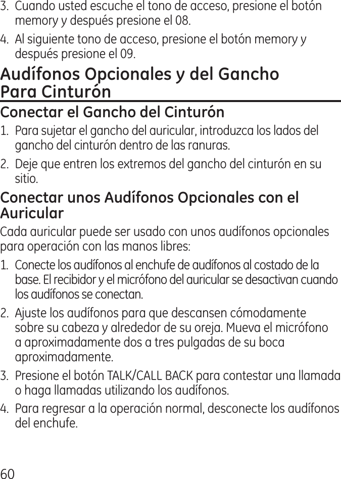 60.  Cuando usted escuche el tono de acceso, presione el botón memory y después presione el 08..  Al siguiente tono de acceso, presione el botón memory y después presione el 09.1.  Para sujetar el gancho del auricular, introduzca los lados del gancho del cinturón dentro de las ranuras. .  Deje que entren los extremos del gancho del cinturón en su sitio.Cada auricular puede ser usado con unos audífonos opcionales para operación con las manos libres:1.  Conecte los audífonos al enchufe de audífonos al costado de la base. El recibidor y el micrófono del auricular se desactivan cuando los audífonos se conectan..  Ajuste los audífonos para que descansen cómodamente sobre su cabeza y alrededor de su oreja. Mueva el micrófono a aproximadamente dos a tres pulgadas de su boca aproximadamente..  Presione el botón TALK/CALL BACK para contestar una llamada o haga llamadas utilizando los audífonos..  Para regresar a la operación normal, desconecte los audífonos del enchufe.