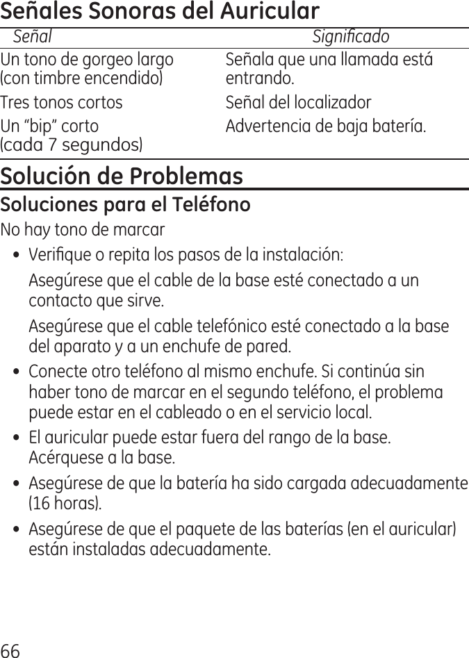 66Señal    SignicadoUn tono de gorgeo largo   Señala que una llamada está (con timbre encendido)   entrando.Tres tonos cortos  Señal del localizadorUn “bip” corto  Advertencia de baja batería.  (cada 7 segundos)No hay tono de marcar•  Verique o repita los pasos de la instalación:  Asegúrese que el cable de la base esté conectado a un contacto que sirve.  Asegúrese que el cable telefónico esté conectado a la base del aparato y a un enchufe de pared.•  Conecte otro teléfono al mismo enchufe. Si continúa sin haber tono de marcar en el segundo teléfono, el problema puede estar en el cableado o en el servicio local.•  El auricular puede estar fuera del rango de la base. Acérquese a la base.•  Asegúrese de que la batería ha sido cargada adecuadamente (16 horas).•  Asegúrese de que el paquete de las baterías (en el auricular) están instaladas adecuadamente.
