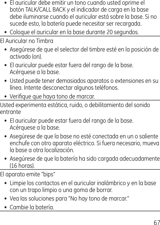 67•  El auricular debe emitir un tono cuando usted oprime el botón TALK/CALL BACK y el indicador de carga en la base debe iluminarse cuando el auricular está sobre la base. Si no sucede esto, la batería puede necesitar ser recargada.•  Coloque el auricular en la base durante 0 segundos.El Auricular no Timbra•  Asegúrese de que el selector del timbre esté en la posición de activado (on).•  El auricular puede estar fuera del rango de la base. Acérquese a la base.•  Usted puede tener demasiados aparatos o extensiones en su línea. Intente desconectar algunos teléfonos.•  Verique que haya tono de marcar.Usted experimenta estática, ruido, o debilitamiento del sonido entrante•  El auricular puede estar fuera del rango de la base. Acérquese a la base.•  Asegúrese de que la base no esté conectada en un o saliente enchufe con otro aparato eléctrico. Si fuera necesario, mueva la base a otra localización.•  Asegúrese de que la batería ha sido cargada adecuadamente (16 horas).El aparato emite “bips”•  Limpie los contactos en el auricular inalámbrico y en la base con un trapo limpio o una goma de borrar.•  Vea las soluciones para “No hay tono de marcar.”•  Cambie la batería.