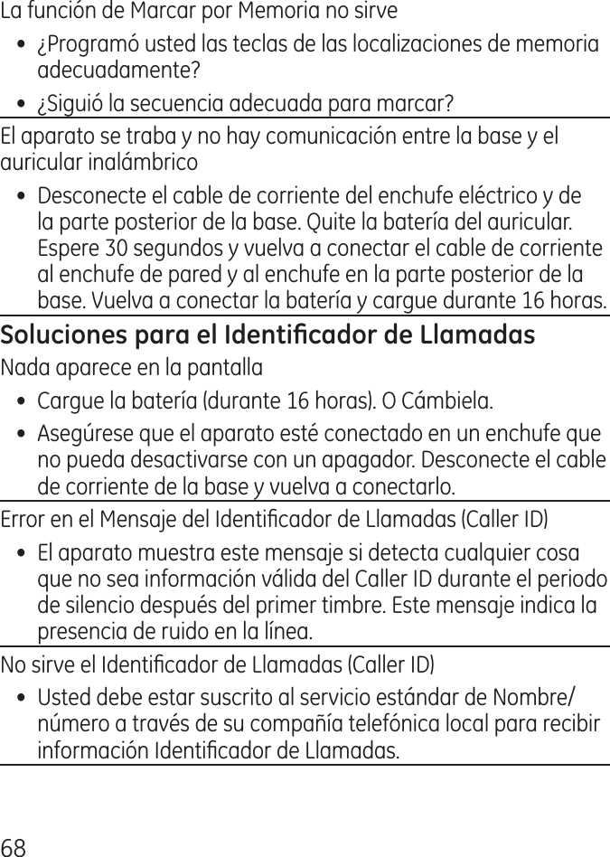 68La función de Marcar por Memoria no sirve•  ¿Programó usted las teclas de las localizaciones de memoria adecuadamente?•  ¿Siguió la secuencia adecuada para marcar?El aparato se traba y no hay comunicación entre la base y el auricular inalámbrico•  Desconecte el cable de corriente del enchufe eléctrico y de la parte posterior de la base. Quite la batería del auricular. Espere 0 segundos y vuelva a conectar el cable de corriente al enchufe de pared y al enchufe en la parte posterior de la base. Vuelva a conectar la batería y cargue durante 16 horas.Nada aparece en la pantalla•  Cargue la batería (durante 16 horas). O Cámbiela. •  Asegúrese que el aparato esté conectado en un enchufe que no pueda desactivarse con un apagador. Desconecte el cable de corriente de la base y vuelva a conectarlo. Error en el Mensaje del Identicador de Llamadas (Caller ID)•  El aparato muestra este mensaje si detecta cualquier cosa que no sea información válida del Caller ID durante el periodo de silencio después del primer timbre. Este mensaje indica la presencia de ruido en la línea.No sirve el Identicador de Llamadas (Caller ID)•  Usted debe estar suscrito al servicio estándar de Nombre/ número a través de su compañía telefónica local para recibir información Identicador de Llamadas.