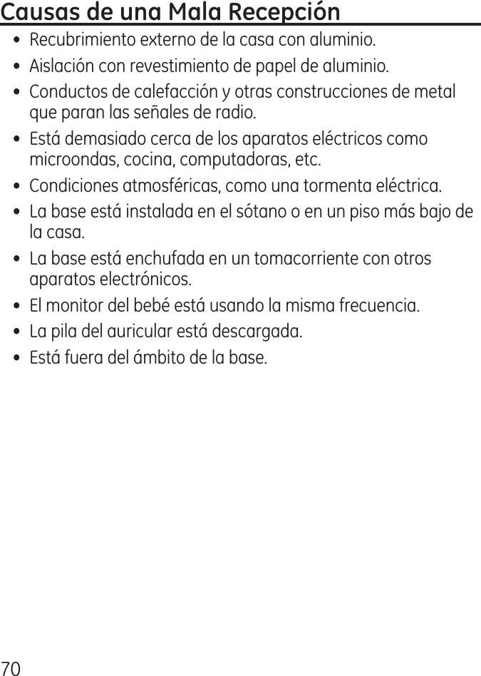 70•  Recubrimiento externo de la casa con aluminio.•  Aislación con revestimiento de papel de aluminio.•  Conductos de calefacción y otras construcciones de metal que paran las señales de radio.•  Está demasiado cerca de los aparatos eléctricos como microondas, cocina, computadoras, etc.•  Condiciones atmosféricas, como una tormenta eléctrica.•  La base está instalada en el sótano o en un piso más bajo de la casa.•  La base está enchufada en un tomacorriente con otros aparatos electrónicos.•  El monitor del bebé está usando la misma frecuencia.•  La pila del auricular está descargada.•  Está fuera del ámbito de la base.