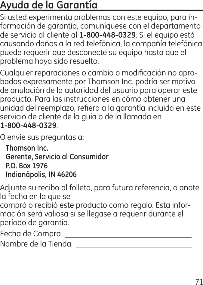 71Si usted experimenta problemas con este equipo, para in‑formación de garantía, comuníquese con el departamento de servicio al cliente al . Si el equipo está causando daños a la red telefónica, la compañía telefónica puede requerir que desconecte su equipo hasta que el problema haya sido resuelto.Cualquier reparaciones o cambio o modicación no apro‑bados expresamente por Thomson Inc. podría ser motivo de anulación de la autoridad del usuario para operar este producto. Para las instrucciones en cómo obtener una unidad del reemplazo, reera a la garantía incluida en este servicio de cliente de la guía o de la llamada en  .O envíe sus preguntas a:Adjunte su recibo al folleto, para futura referencia, o anote la fecha en la que se  compró o recibió este producto como regalo. Esta infor‑mación será valiosa si se llegase a requerir durante el período de garantía.Fecha de Compra   _______________________________Nombre de la Tienda   _________________________________________ 