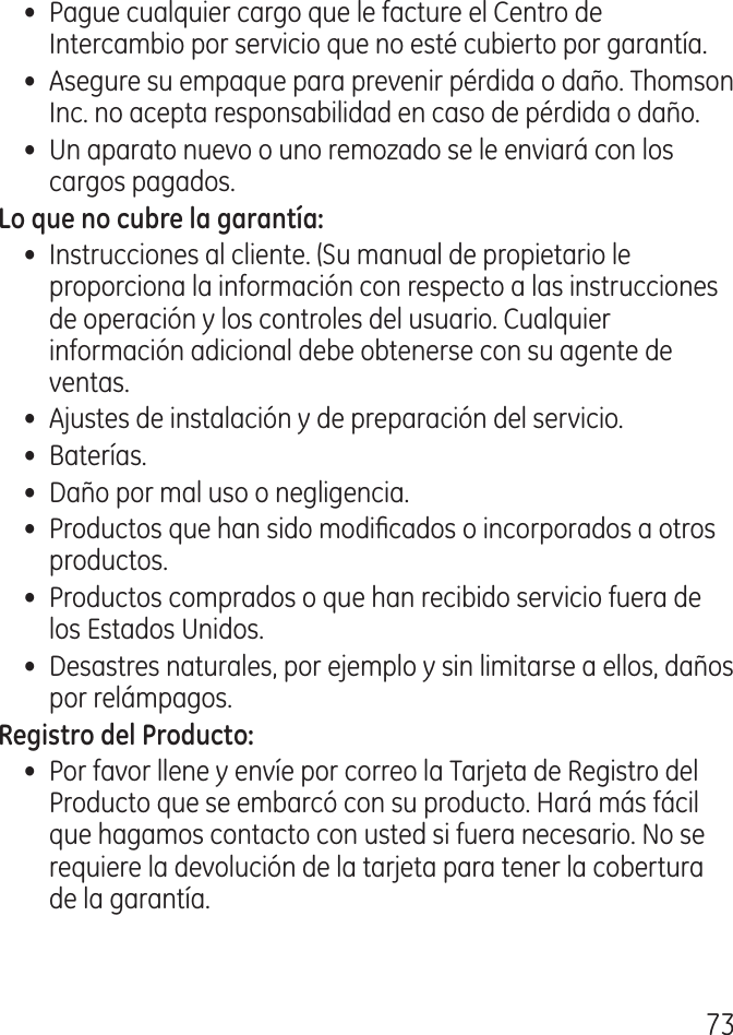 7•  Pague cualquier cargo que le facture el Centro de Intercambio por servicio que no esté cubierto por garantía.•  Asegure su empaque para prevenir pérdida o daño. Thomson Inc. no acepta responsabilidad en caso de pérdida o daño.•  Un aparato nuevo o uno remozado se le enviará con los cargos pagados.•  Instrucciones al cliente. (Su manual de propietario le proporciona la información con respecto a las instrucciones de operación y los controles del usuario. Cualquier información adicional debe obtenerse con su agente de ventas.•  Ajustes de instalación y de preparación del servicio.•  Baterías.•  Daño por mal uso o negligencia.•  Productos que han sido modicados o incorporados a otros productos.•  Productos comprados o que han recibido servicio fuera de los Estados Unidos.•  Desastres naturales, por ejemplo y sin limitarse a ellos, daños por relámpagos.•  Por favor llene y envíe por correo la Tarjeta de Registro del Producto que se embarcó con su producto. Hará más fácil que hagamos contacto con usted si fuera necesario. No se requiere la devolución de la tarjeta para tener la cobertura de la garantía.