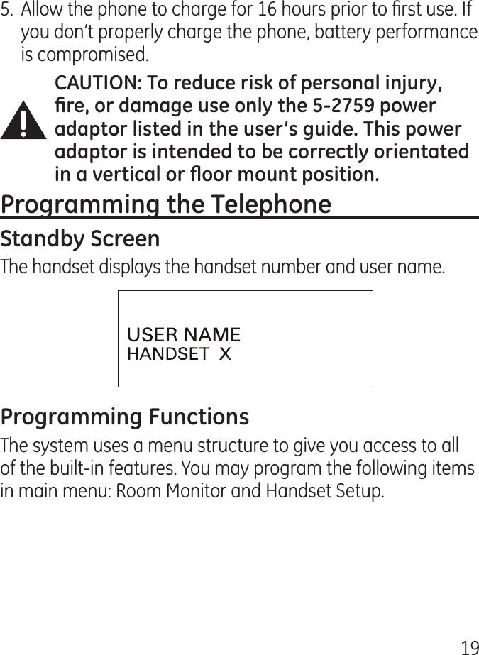 195.  Allow the phone to charge for 16 hours prior to rst use. If you don’t properly charge the phone, battery performance is compromised.The handset displays the handset number and user name.The system uses a menu structure to give you access to all of the built-in features. You may program the following items in main menu: Room Monitor and Handset Setup.