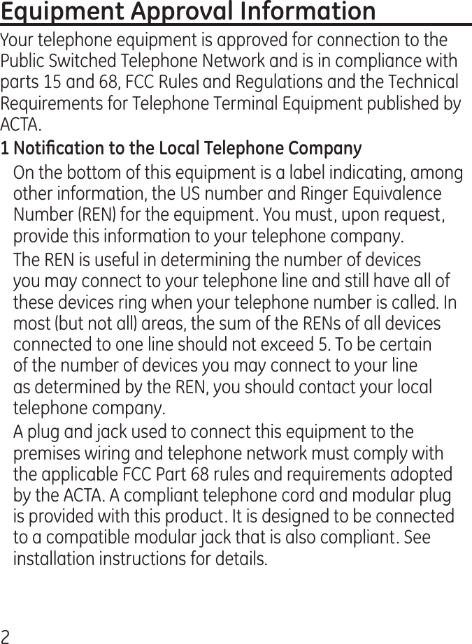 Your telephone equipment is approved for connection to the Public Switched Telephone Network and is in compliance with parts 15 and 68, FCC Rules and Regulations and the Technical Requirements for Telephone Terminal Equipment published by ACTA.On the bottom of this equipment is a label indicating, among other information, the US number and Ringer Equivalence Number (REN) for the equipment. You must, upon request, provide this information to your telephone company.The REN is useful in determining the number of devices you may connect to your telephone line and still have all of these devices ring when your telephone number is called. In most (but not all) areas, the sum of the RENs of all devices connected to one line should not exceed 5. To be certain of the number of devices you may connect to your line as determined by the REN, you should contact your local telephone company.A plug and jack used to connect this equipment to the premises wiring and telephone network must comply with the applicable FCC Part 68 rules and requirements adopted by the ACTA. A compliant telephone cord and modular plug is provided with this product. It is designed to be connected to a compatible modular jack that is also compliant. See installation instructions for details.