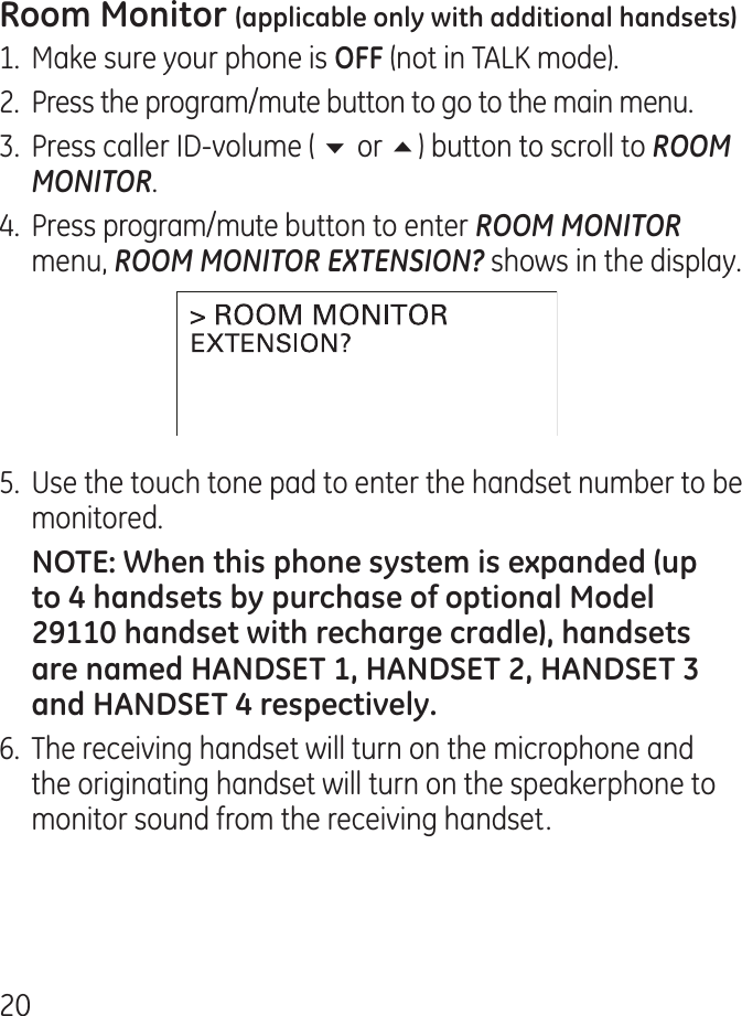 01.  Make sure your phone is  (not in TALK mode)..  Press the program/mute button to go to the main menu..  Press caller ID-volume ( 6 or 5) button to scroll to ROOM MONITOR..  Press program/mute button to enter ROOM MONITOR menu, ROOM MONITOR EXTENSION? shows in the display.5.  Use the touch tone pad to enter the handset number to be monitored.6.  The receiving handset will turn on the microphone and the originating handset will turn on the speakerphone to monitor sound from the receiving handset.