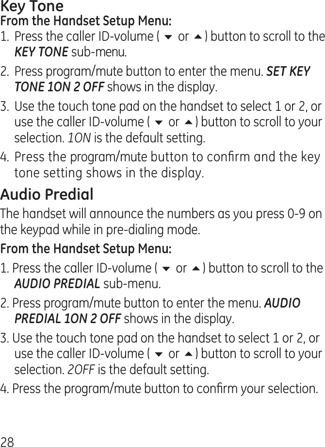 81.  Press the caller ID-volume ( 6 or 5) button to scroll to the KEY TONE sub-menu..  Press program/mute button to enter the menu. SET KEY TONE 1ON 2 OFF shows in the display..  Use the touch tone pad on the handset to select 1 or , or use the caller ID-volume ( 6 or 5) button to scroll to your selection. 1ON is the default setting.. Press the program/mute button to conrm and the key tone setting shows in the display.The handset will announce the numbers as you press 0-9 on the keypad while in pre-dialing mode.1. Press the caller ID-volume ( 6 or 5) button to scroll to the AUDIO PREDIAL sub-menu.. Press program/mute button to enter the menu. AUDIO PREDIAL 1ON 2 OFF shows in the display.. Use the touch tone pad on the handset to select 1 or , or use the caller ID-volume ( 6 or 5) button to scroll to your selection. 2OFF is the default setting.. Press the program/mute button to conrm your selection.