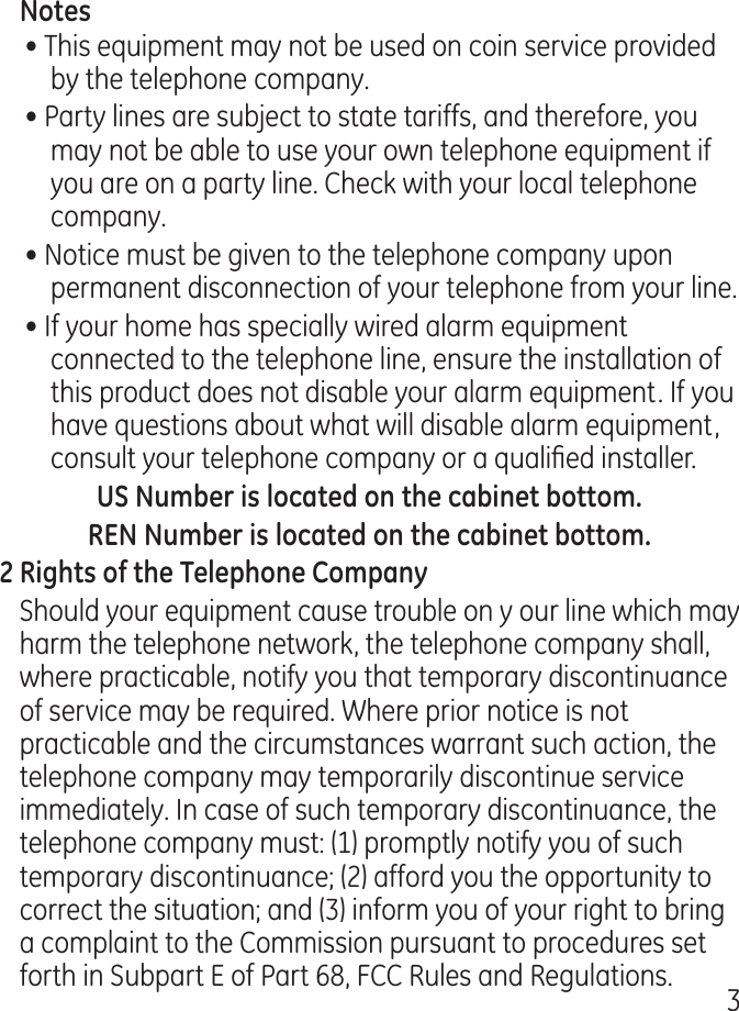 • This equipment may not be used on coin service provided by the telephone company.• Party lines are subject to state tariffs, and therefore, you may not be able to use your own telephone equipment if you are on a party line. Check with your local telephone company.• Notice must be given to the telephone company upon permanent disconnection of your telephone from your line.• If your home has specially wired alarm equipment connected to the telephone line, ensure the installation of this product does not disable your alarm equipment. If you have questions about what will disable alarm equipment, consult your telephone company or a qualied installer.Should your equipment cause trouble on y our line which may harm the telephone network, the telephone company shall, where practicable, notify you that temporary discontinuance of service may be required. Where prior notice is not practicable and the circumstances warrant such action, the telephone company may temporarily discontinue service immediately. In case of such temporary discontinuance, the telephone company must: (1) promptly notify you of such temporary discontinuance; () afford you the opportunity to correct the situation; and () inform you of your right to bring a complaint to the Commission pursuant to procedures set forth in Subpart E of Part 68, FCC Rules and Regulations.