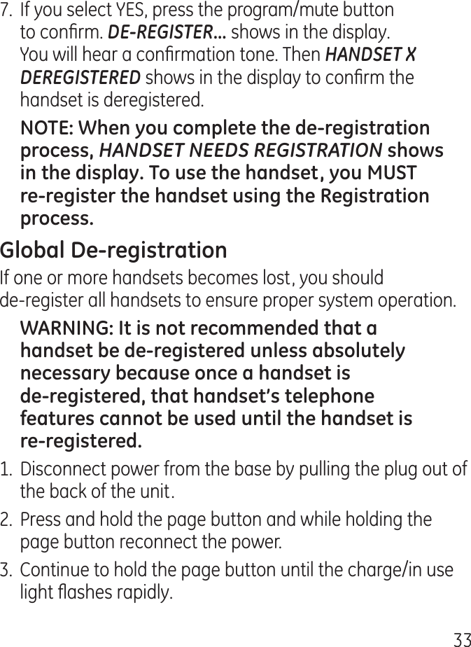 7.  If you select YES, press the program/mute button to conrm. DE-REGISTER... shows in the display. You will hear a conrmation tone. Then HANDSET X DEREGISTERED shows in the display to conrm the handset is deregistered.HANDSET NEEDS REGISTRATIONIf one or more handsets becomes lost, you should  de-register all handsets to ensure proper system operation. 1.  Disconnect power from the base by pulling the plug out of the back of the unit..  Press and hold the page button and while holding the page button reconnect the power..  Continue to hold the page button until the charge/in use light ashes rapidly.