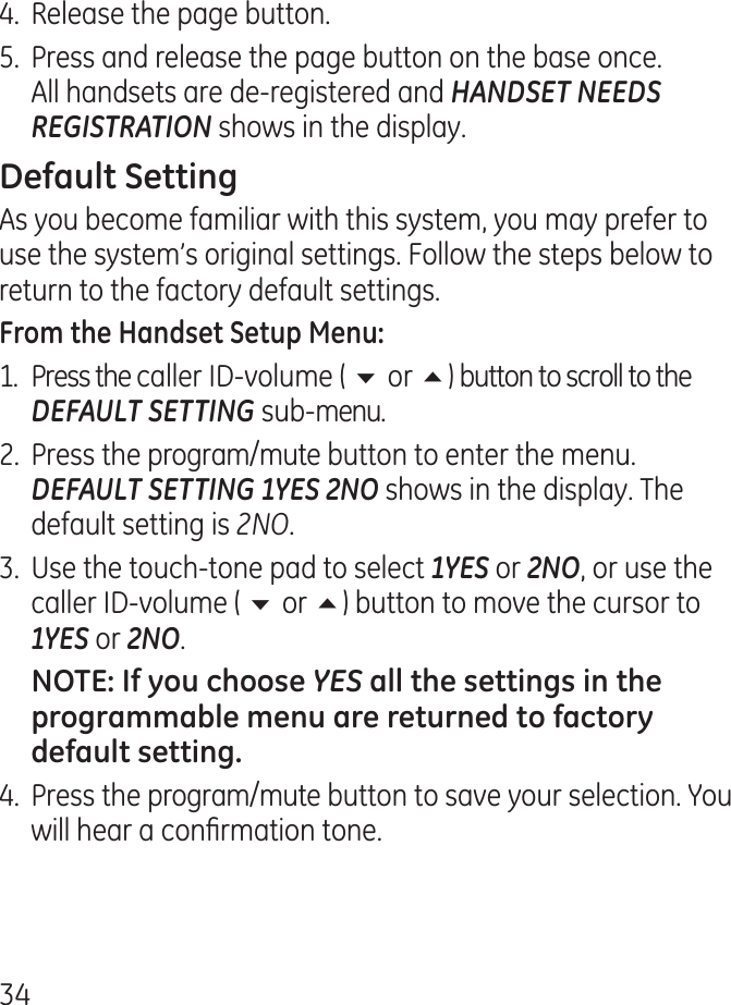 .  Release the page button.5.  Press and release the page button on the base once. All handsets are de-registered and HANDSET NEEDS REGISTRATION shows in the display.As you become familiar with this system, you may prefer to use the system’s original settings. Follow the steps below to return to the factory default settings.1.  Press the caller ID-volume ( 6 or 5) button to scroll to the DEFAULT SETTING sub-menu. .  Press the program/mute button to enter the menu. DEFAULT SETTING 1YES 2NO shows in the display. The default setting is 2NO..  Use the touch-tone pad to select 1YES or 2NO, or use the caller ID-volume ( 6 or 5) button to move the cursor to 1YES or 2NO. YES .  Press the program/mute button to save your selection. You will hear a conrmation tone.