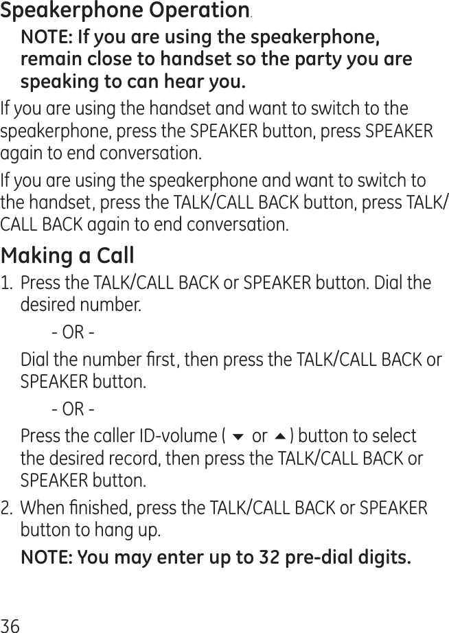 6.If you are using the handset and want to switch to the speakerphone, press the SPEAKER button, press SPEAKER again to end conversation. If you are using the speakerphone and want to switch to the handset, press the TALK/CALL BACK button, press TALK/CALL BACK again to end conversation. 1.  Press the TALK/CALL BACK or SPEAKER button. Dial the desired number.    - OR -   Dial the number rst, then press the TALK/CALL BACK or SPEAKER button.    - OR -  Press the caller ID-volume ( 6 or 5) button to select the desired record, then press the TALK/CALL BACK or SPEAKER button..  When nished, press the TALK/CALL BACK or SPEAKER button to hang up.