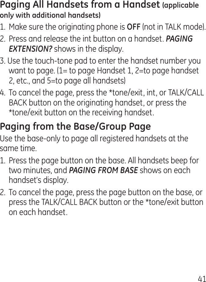 11.  Make sure the originating phone is (not in TALK mode)..  Press and release the int button on a handset. PAGING EXTENSION? shows in the display.. Use the touch-tone pad to enter the handset number you want to page. (1= to page Handset 1, =to page handset , etc., and 5=to page all handsets).  To cancel the page, press the *tone/exit, int, or TALK/CALL BACK button on the originating handset, or press the *tone/exit button on the receiving handset.Use the base-only to page all registered handsets at the same time.1.  Press the page button on the base. All handsets beep for two minutes, and PAGING FROM BASE shows on each handset’s display..  To cancel the page, press the page button on the base, or press the TALK/CALL BACK button or the *tone/exit button on each handset.