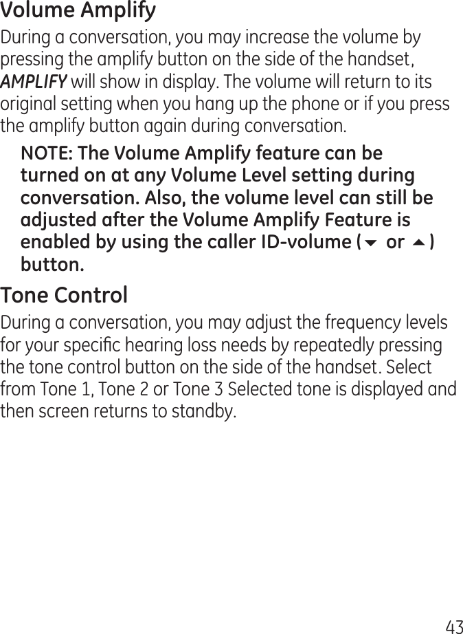 During a conversation, you may increase the volume by pressing the amplify button on the side of the handset, AMPLIFY will show in display. The volume will return to its original setting when you hang up the phone or if you press the amplify button again during conversation.65During a conversation, you may adjust the frequency levels for your specic hearing loss needs by repeatedly pressing the tone control button on the side of the handset. Select from Tone 1, Tone  or Tone  Selected tone is displayed and then screen returns to standby.