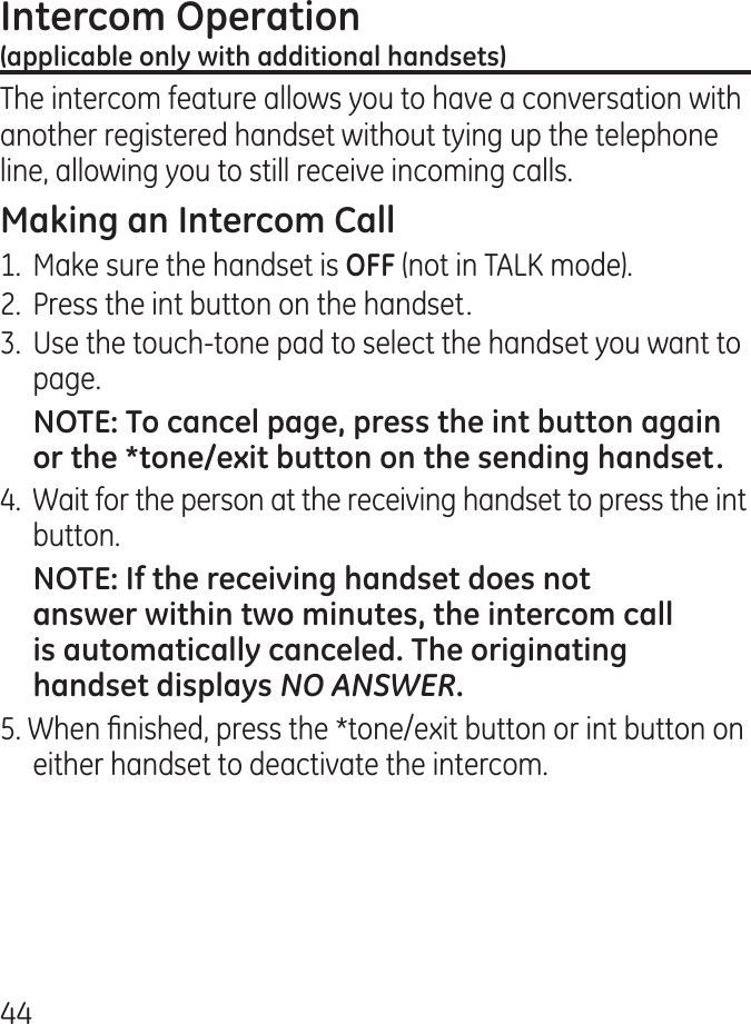 The intercom feature allows you to have a conversation with another registered handset without tying up the telephone line, allowing you to still receive incoming calls.1.  Make sure the handset is (not in TALK mode)..  Press the int button on the handset..  Use the touch-tone pad to select the handset you want to page..  Wait for the person at the receiving handset to press the int button.NO ANSWER5. When nished, press the *tone/exit button or int button on either handset to deactivate the intercom.