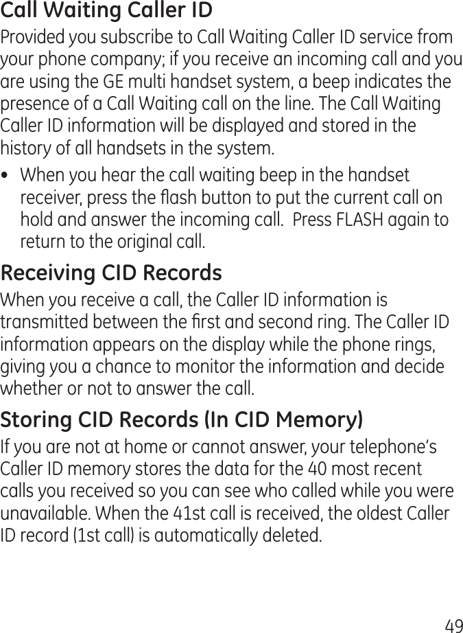 9Provided you subscribe to Call Waiting Caller ID service from your phone company; if you receive an incoming call and you are using the GE multi handset system, a beep indicates the presence of a Call Waiting call on the line. The Call Waiting Caller ID information will be displayed and stored in the history of all handsets in the system.•  When you hear the call waiting beep in the handset receiver, press the ash button to put the current call on hold and answer the incoming call.  Press FLASH again to return to the original call.When you receive a call, the Caller ID information is transmitted between the rst and second ring. The Caller ID information appears on the display while the phone rings, giving you a chance to monitor the information and decide whether or not to answer the call.If you are not at home or cannot answer, your telephone’s Caller ID memory stores the data for the 0 most recent calls you received so you can see who called while you were unavailable. When the 1st call is received, the oldest Caller ID record (1st call) is automatically deleted.