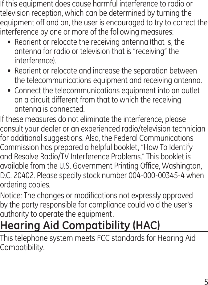 5If this equipment does cause harmful interference to radio or television reception, which can be determined by turning the equipment off and on, the user is encouraged to try to correct the interference by one or more of the following measures:•  Reorient or relocate the receiving antenna (that is, the antenna for radio or television that is “receiving” the interference).•  Reorient or relocate and increase the separation between the telecommunications equipment and receiving antenna.•  Connect the telecommunications equipment into an outlet on a circuit different from that to which the receiving antenna is connected.If these measures do not eliminate the interference, please consult your dealer or an experienced radio/television technician for additional suggestions. Also, the Federal Communications Commission has prepared a helpful booklet, “How To Identify and Resolve Radio/TV Interference Problems.” This booklet is available from the U.S. Government Printing Ofce, Washington, D.C. 00. Please specify stock number 00-000-005- when ordering copies.Notice: The changes or modications not expressly approved by the party responsible for compliance could void the user&apos;s authority to operate the equipment.This telephone system meets FCC standards for Hearing Aid Compatibility.