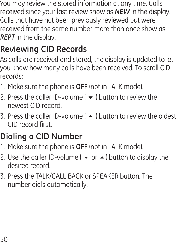 50You may review the stored information at any time. Calls received since your last review show as NEW in the display. Calls that have not been previously reviewed but were received from the same number more than once show as REPT in the display.As calls are received and stored, the display is updated to let you know how many calls have been received. To scroll CID records:1.  Make sure the phone is  (not in TALK mode)..  Press the caller ID-volume ( 6 ) button to review the newest CID record..  Press the caller ID-volume ( 5 ) button to review the oldest CID record rst.1.  Make sure the phone is  (not in TALK mode). .  Use the caller ID-volume ( 6 or 5) button to display the desired record. .  Press the TALK/CALL BACK or SPEAKER button. The number dials automatically.