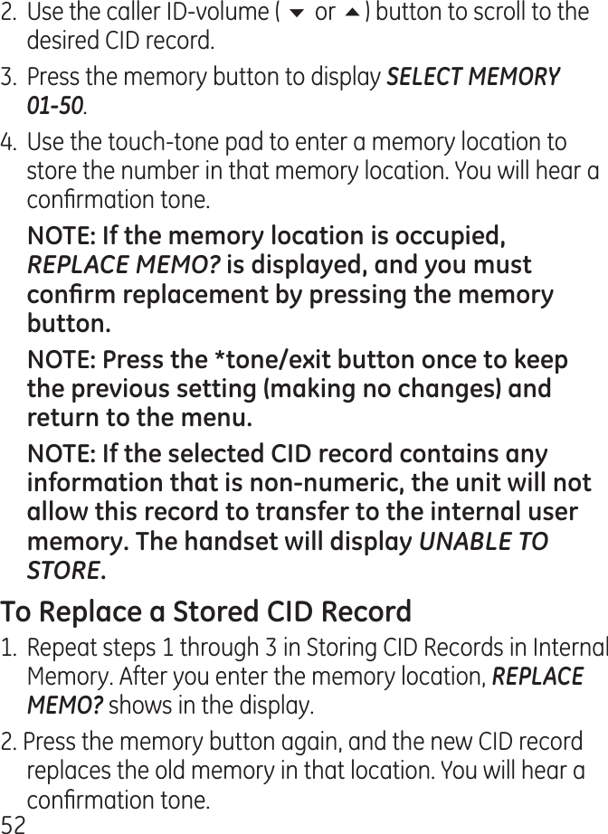 5.  Use the caller ID-volume ( 6 or 5) button to scroll to the desired CID record..  Press the memory button to display SELECT MEMORY  01-50..  Use the touch-tone pad to enter a memory location to store the number in that memory location. You will hear a conrmation tone. REPLACE MEMO? UNABLE TO STORE1.  Repeat steps 1 through  in Storing CID Records in Internal Memory. After you enter the memory location, REPLACE MEMO? shows in the display.. Press the memory button again, and the new CID record replaces the old memory in that location. You will hear a conrmation tone.