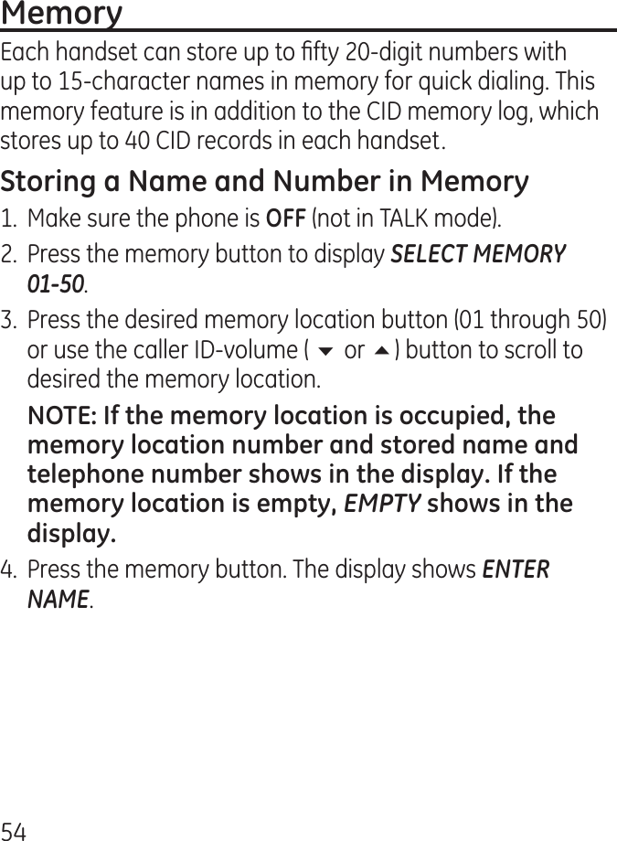 5Each handset can store up to fty 0-digit numbers with up to 15-character names in memory for quick dialing. This memory feature is in addition to the CID memory log, which stores up to 0 CID records in each handset.1.  Make sure the phone is (not in TALK mode)..  Press the memory button to display SELECT MEMORY  01-50..  Press the desired memory location button (01 through 50) or use the caller ID-volume ( 6 or 5) button to scroll to desired the memory location. EMPTY.  Press the memory button. The display shows ENTER NAME.