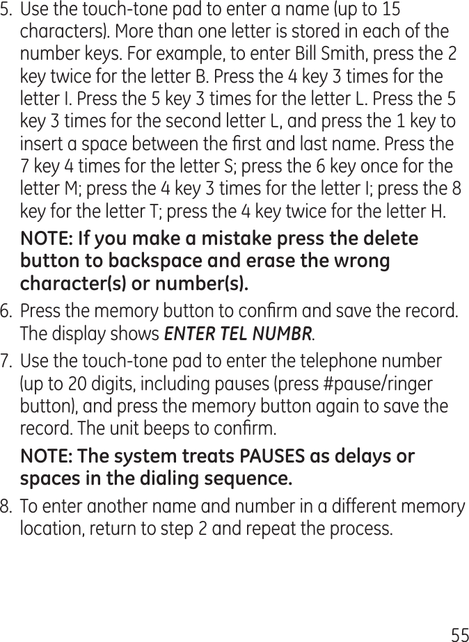 555.  Use the touch-tone pad to enter a name (up to 15 characters). More than one letter is stored in each of the number keys. For example, to enter Bill Smith, press the  key twice for the letter B. Press the  key  times for the letter I. Press the 5 key  times for the letter L. Press the 5 key  times for the second letter L, and press the 1 key to insert a space between the rst and last name. Press the 7 key  times for the letter S; press the 6 key once for the letter M; press the  key  times for the letter I; press the 8 key for the letter T; press the  key twice for the letter H.6.  Press the memory button to conrm and save the record. The display shows ENTER TEL NUMBR.7.  Use the touch-tone pad to enter the telephone number (up to 0 digits, including pauses (press #pause/ringer button), and press the memory button again to save the record. The unit beeps to conrm.8.  To enter another name and number in a different memory location, return to step  and repeat the process.