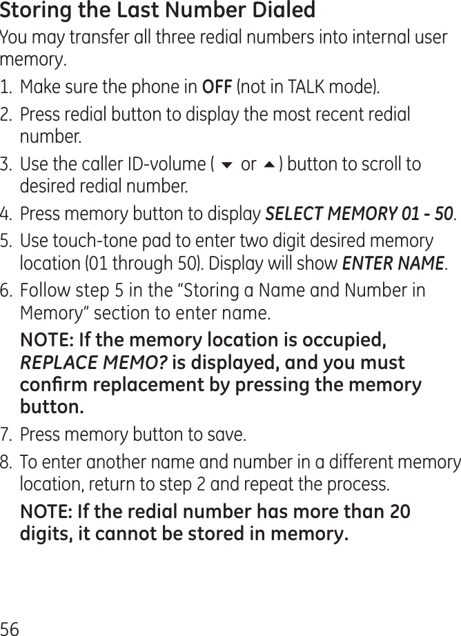 56You may transfer all three redial numbers into internal user memory.1.  Make sure the phone in  (not in TALK mode)..  Press redial button to display the most recent redial number..  Use the caller ID-volume ( 6 or 5) button to scroll to desired redial number..  Press memory button to display SELECT MEMORY 01 - 50.5.  Use touch-tone pad to enter two digit desired memory location (01 through 50). Display will show ENTER NAME.6. Follow step 5 in the “Storing a Name and Number in Memory” section to enter name. REPLACE MEMO?7.  Press memory button to save.8.  To enter another name and number in a different memory location, return to step  and repeat the process.