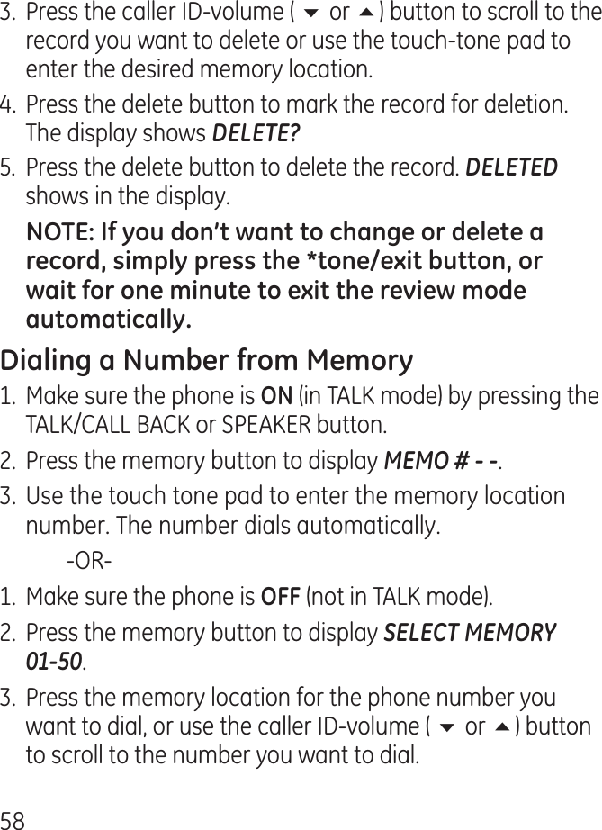 58.  Press the caller ID-volume ( 6 or 5) button to scroll to the record you want to delete or use the touch-tone pad to enter the desired memory location.. Press the delete button to mark the record for deletion. The display shows DELETE?5.  Press the delete button to delete the record. DELETED shows in the display.1.  Make sure the phone is  (in TALK mode) by pressing the TALK/CALL BACK or SPEAKER button..  Press the memory button to display MEMO # - -.. Use the touch tone pad to enter the memory location number. The number dials automatically.    -OR-1.  Make sure the phone is  (not in TALK mode)..  Press the memory button to display SELECT MEMORY  01-50..  Press the memory location for the phone number you want to dial, or use the caller ID-volume ( 6 or 5) button to scroll to the number you want to dial.