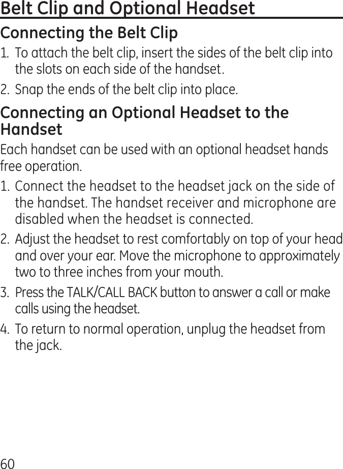 601.  To attach the belt clip, insert the sides of the belt clip into the slots on each side of the handset. .  Snap the ends of the belt clip into place.Each handset can be used with an optional headset hands free operation.1. Connect the headset to the headset jack on the side of the handset. The handset receiver and microphone are disabled when the headset is connected..  Adjust the headset to rest comfortably on top of your head and over your ear. Move the microphone to approximately two to three inches from your mouth..  Press the TALK/CALL BACK button to answer a call or make calls using the headset..  To return to normal operation, unplug the headset from the jack.