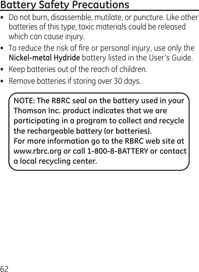 6•  Do not burn, disassemble, mutilate, or puncture. Like other batteries of this type, toxic materials could be released which can cause injury.•  To reduce the risk of re or personal injury, use only the battery listed in the User’s Guide.•  Keep batteries out of the reach of children.•   Remove batteries if storing over 0 days.NOTE: The RBRC seal on the battery used in your Thomson Inc. product indicates that we are participating in a program to collect and recycle the rechargeable battery (or batteries). For more information go to the RBRC web site at www.rbrc.org or call 1-800-8-BATTERY or contact a local recycling center.
