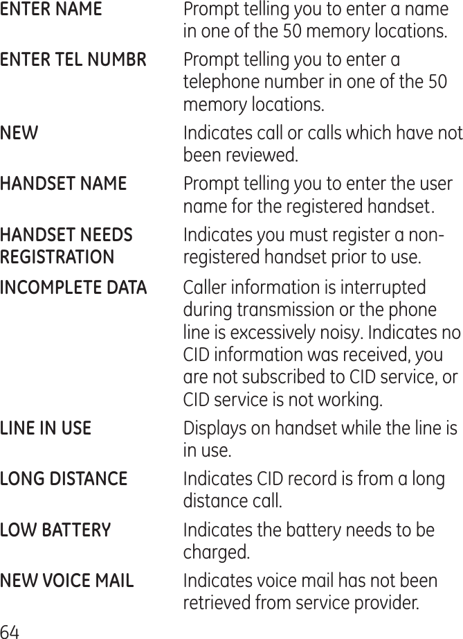 6    Prompt telling you to enter a name in one of the 50 memory locations.  Prompt telling you to enter a telephone number in one of the 50 memory locations.    Indicates call or calls which have not been reviewed.   Prompt telling you to enter the user name for the registered handset.  Indicates you must register a non-  registered handset prior to use.  Caller information is interrupted during transmission or the phone line is excessively noisy. Indicates no CID information was received, you are not subscribed to CID service, or CID service is not working.  Displays on handset while the line is in use.  Indicates CID record is from a long distance call.   Indicates the battery needs to be charged. Indicates voice mail has not been retrieved from service provider.