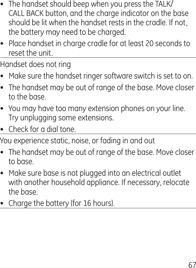 67•  The handset should beep when you press the TALK/CALL BACK button, and the charge indicator on the base should be lit when the handset rests in the cradle. If not, the battery may need to be charged.•  Place handset in charge cradle for at least 0 seconds to reset the unit.Handset does not ring•  Make sure the handset ringer software switch is set to on.•  The handset may be out of range of the base. Move closer to the base.•  You may have too many extension phones on your line. Try unplugging some extensions.•  Check for a dial tone.You experience static, noise, or fading in and out•  The handset may be out of range of the base. Move closer to base.•  Make sure base is not plugged into an electrical outlet with another household appliance. If necessary, relocate the base.•  Charge the battery (for 16 hours).