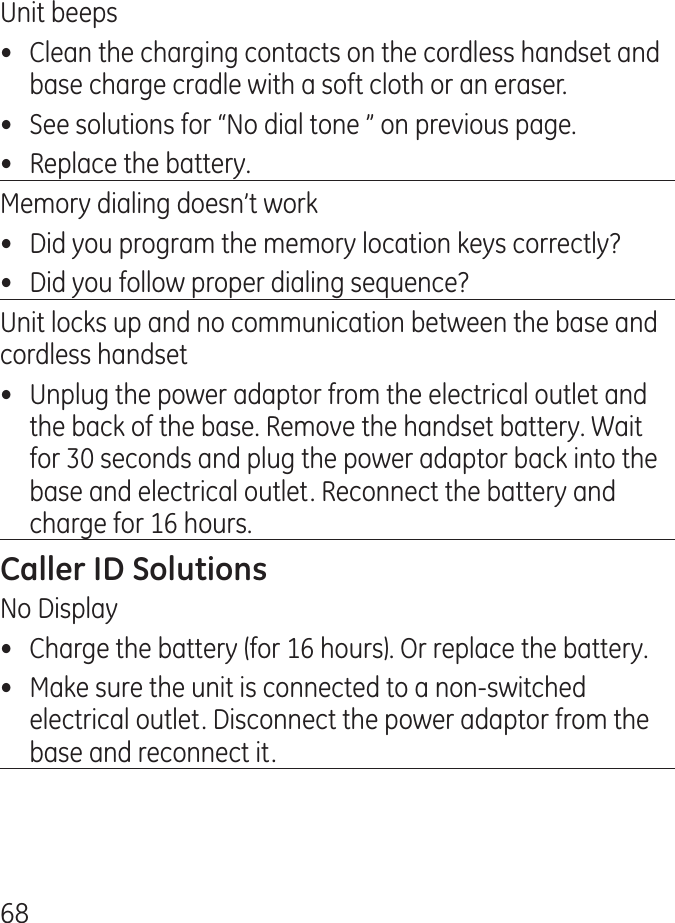 68Unit beeps•  Clean the charging contacts on the cordless handset and base charge cradle with a soft cloth or an eraser.•  See solutions for “No dial tone ” on previous page.•  Replace the battery.Memory dialing doesn’t work•  Did you program the memory location keys correctly?•  Did you follow proper dialing sequence?Unit locks up and no communication between the base and cordless handset•  Unplug the power adaptor from the electrical outlet and the back of the base. Remove the handset battery. Wait for 0 seconds and plug the power adaptor back into the base and electrical outlet. Reconnect the battery and charge for 16 hours.No Display•  Charge the battery (for 16 hours). Or replace the battery.•  Make sure the unit is connected to a non-switched electrical outlet. Disconnect the power adaptor from the base and reconnect it.