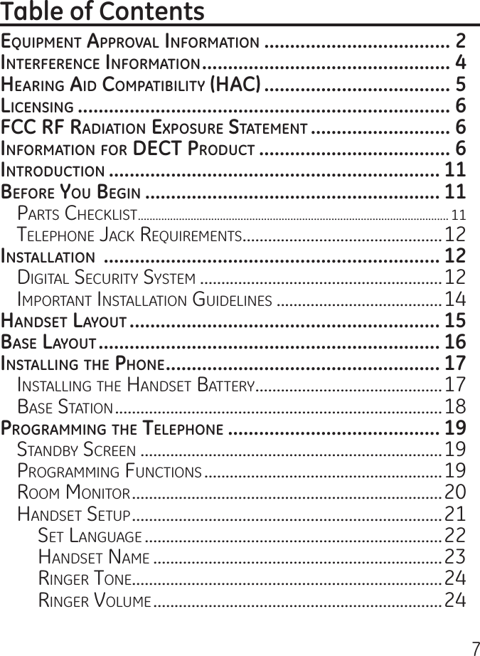 7EquipmEnt ApprovAl informAtion .................................... 2intErfErEncE informAtion ................................................ 4HEAring Aid compAtibility (HAc) .................................... 5licEnsing ........................................................................ 6fcc rf rAdiAtion ExposurE stAtEmEnt ........................... 6informAtion for dEct product ..................................... 6introduction ................................................................ 11bEforE you bEgin ......................................................... 11Parts CheCklist .......................................................................................................... 11telePhone JaCk requirements ...............................................12instAllAtion  ................................................................. 12Digital seCurity system .........................................................12imPortant installation guiDelines .......................................14HAndsEt lAyout ............................................................ 15bAsE lAyout .................................................................. 16instAlling tHE pHonE ..................................................... 17installing the hanDset Battery ............................................17Base station .............................................................................18progrAmming tHE tElEpHonE ......................................... 19stanDBy sCreen .......................................................................19Programming FunCtions ........................................................19room monitor .........................................................................20hanDset setuP .........................................................................21set language ......................................................................22hanDset name ....................................................................23ringer tone .........................................................................24ringer Volume ....................................................................24