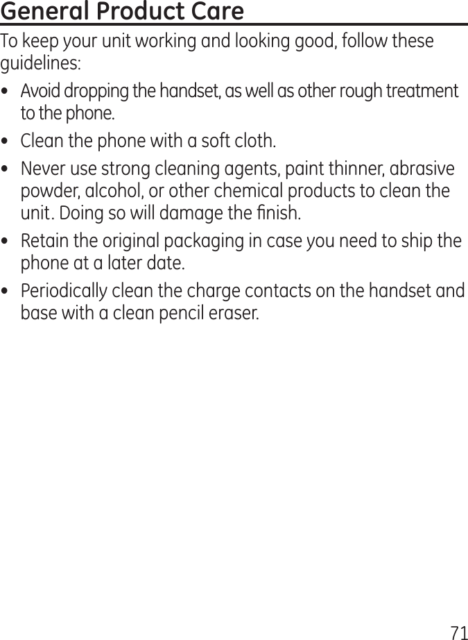 71To keep your unit working and looking good, follow these guidelines:•  Avoid dropping the handset, as well as other rough treatment to the phone.•  Clean the phone with a soft cloth.•  Never use strong cleaning agents, paint thinner, abrasive powder, alcohol, or other chemical products to clean the unit. Doing so will damage the nish.•  Retain the original packaging in case you need to ship the phone at a later date.•  Periodically clean the charge contacts on the handset and base with a clean pencil eraser.