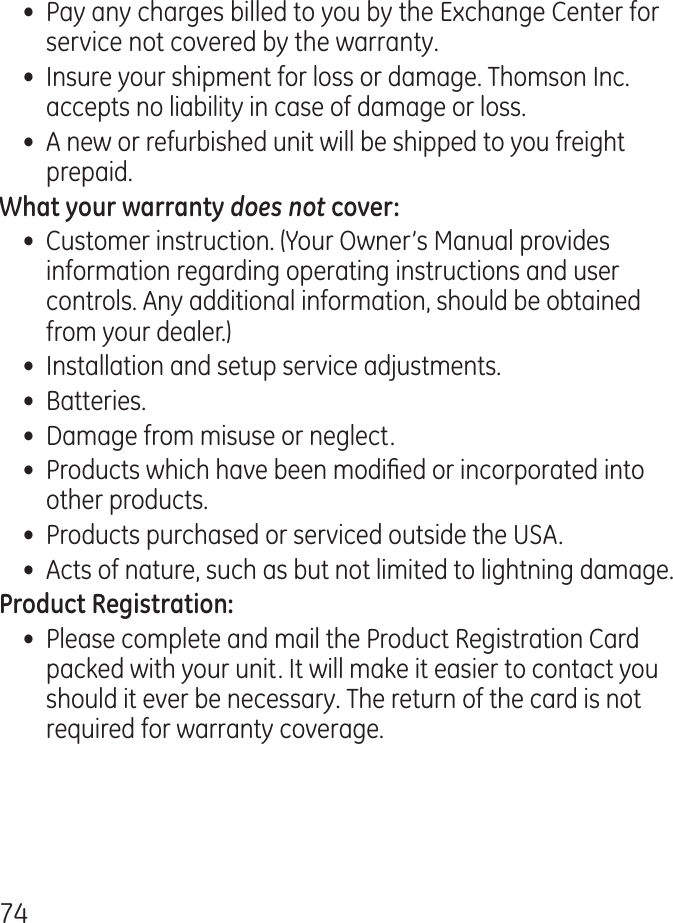 7•  Pay any charges billed to you by the Exchange Center for service not covered by the warranty.•  Insure your shipment for loss or damage. Thomson Inc. accepts no liability in case of damage or loss.•  A new or refurbished unit will be shipped to you freight prepaid.does not•  Customer instruction. (Your Owner’s Manual provides information regarding operating instructions and user controls. Any additional information, should be obtained from your dealer.)•  Installation and setup service adjustments.•  Batteries.•  Damage from misuse or neglect.•  Products which have been modied or incorporated into other products.•  Products purchased or serviced outside the USA.•  Acts of nature, such as but not limited to lightning damage.•  Please complete and mail the Product Registration Card packed with your unit. It will make it easier to contact you should it ever be necessary. The return of the card is not required for warranty coverage.