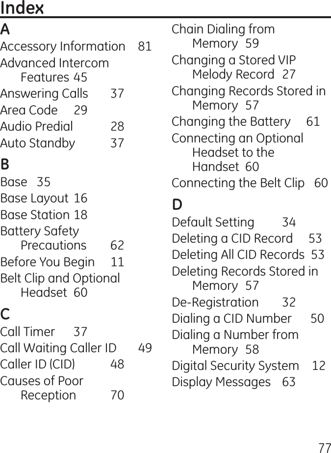 77Accessory Information    81Advanced Intercom Features 5Answering Calls  7Area Code  9Audio Predial   8Auto Standby  7Base  5Base Layout 16Base Station 18Battery Safety  Precautions  6Before You Begin  11Belt Clip and Optional Headset  60Call Timer  7Call Waiting Caller ID       9Caller ID (CID)  8Causes of Poor  Reception  70Chain Dialing from  Memory  59Changing a Stored VIP Melody Record  7Changing Records Stored in Memory  57Changing the Battery     61Connecting an Optional Headset to the  Handset  60Connecting the Belt Clip   60Default Setting  Deleting a CID Record     5Deleting All CID Records  5Deleting Records Stored in Memory  57De-Registration  Dialing a CID Number      50Dialing a Number from Memory  58Digital Security System    1Display Messages  6