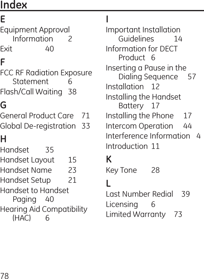 78Equipment Approval Information  Exit     0FCC RF Radiation Exposure Statement  6Flash/Call Waiting  8General Product Care    71Global De-registration   Handset  5Handset Layout  15Handset Name  Handset Setup  1Handset to Handset  Paging  0Hearing Aid Compatibility (HAC)  6Important Installation Guidelines  1Information for DECT Product  6Inserting a Pause in the Dialing Sequence     57Installation   1Installing the Handset Battery  17Installing the Phone     17Intercom Operation      Interference Information  Introduction  11Key Tone  8Last Number Redial     9Licensing  6Limited Warranty  7