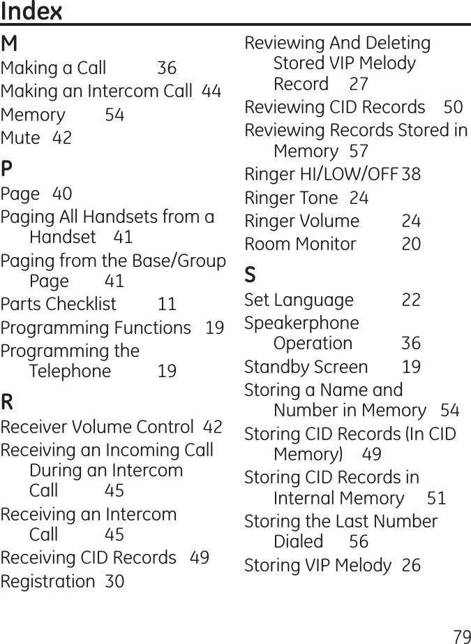 79Making a Call  6Making an Intercom Call  Memory  5Mute  Page  0Paging All Handsets from a Handset    1Paging from the Base/Group Page  1Parts Checklist   11Programming Functions   19Programming the  Telephone  19Receiver Volume Control  Receiving an Incoming Call During an Intercom  Call  5Receiving an Intercom  Call  5Receiving CID Records   9Registration  0Reviewing And Deleting Stored VIP Melody Record  7Reviewing CID Records    50Reviewing Records Stored in Memory  57Ringer HI/LOW/OFF 8Ringer Tone  Ringer Volume  Room Monitor  0Set Language  Speakerphone  Operation  6Standby Screen  19Storing a Name and Number in Memory   5Storing CID Records (In CID Memory)    9Storing CID Records in Internal Memory     51Storing the Last Number Dialed  56Storing VIP Melody  6