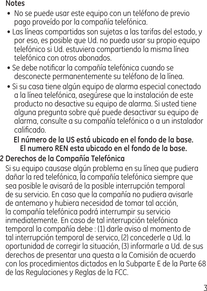 •  No se puede usar este equipo con un teléfono de previo pago proveído por la compañía telefónica.• Las líneas compartidas son sujetas a las tarifas del estado, y por eso, es posible que Ud. no pueda usar su propio equipo telefónico si Ud. estuviera compartiendo la misma línea telefónica con otros abonados.• Se debe noticar la compañía telefónica cuando se desconecte permanentemente su teléfono de la línea.• Si su casa tiene algún equipo de alarma especial conectado a la línea telefónica, asegúrese que la instalación de este producto no desactive su equipo de alarma. Si usted tiene alguna pregunta sobre qué puede desactivar su equipo de alarma, consulte a su compañía telefónica o a un instalador calicado.Si su equipo causase algún problema en su línea que pudiera dañar la red telefónica, la compañía telefónica siempre que sea posible le avisará de la posible interrupción temporal de su servicio. En caso que la compañía no pudiera avisarle de antemano y hubiera necesidad de tomar tal acción, la compañía telefónica podrá interrumpir su servicio inmediatemente. En caso de tal interrupción telefónica temporal la compañía debe : (1) darle aviso al momento de tal interrupción temporal de servico, () concederle a Ud. la oportunidad de corregir la situación, () informarle a Ud. de sus derechos de presentar una questa a la Comisión de acuerdo con los procedimientos dictados en la Subparte E de la Parte 68 de las Regulaciones y Reglas de la FCC.