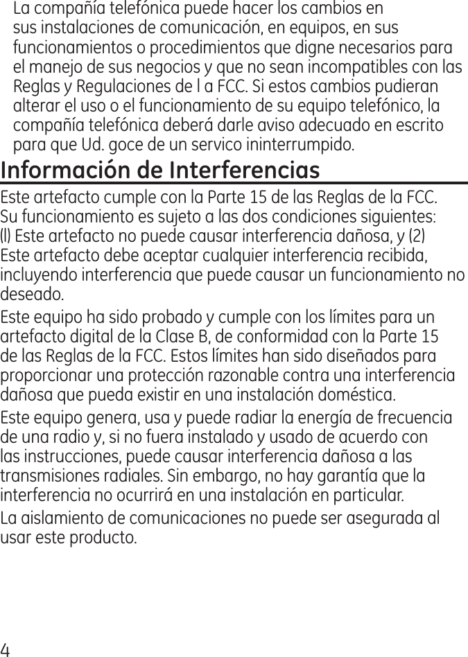 La compañía telefónica puede hacer los cambios en sus instalaciones de comunicación, en equipos, en sus funcionamientos o procedimientos que digne necesarios para el manejo de sus negocios y que no sean incompatibles con las Reglas y Regulaciones de l a FCC. Si estos cambios pudieran alterar el uso o el funcionamiento de su equipo telefónico, la compañía telefónica deberá darle aviso adecuado en escrito para que Ud. goce de un servico ininterrumpido.Este artefacto cumple con la Parte 15 de las Reglas de la FCC. Su funcionamiento es sujeto a las dos condiciones siguientes: (l) Este artefacto no puede causar interferencia dañosa, y () Este artefacto debe aceptar cualquier interferencia recibida, incluyendo interferencia que puede causar un funcionamiento no deseado.Este equipo ha sido probado y cumple con los límites para un artefacto digital de la Clase B, de conformidad con la Parte 15 de las Reglas de la FCC. Estos límites han sido diseñados para proporcionar una protección razonable contra una interferencia dañosa que pueda existir en una instalación doméstica.Este equipo genera, usa y puede radiar la energía de frecuencia de una radio y, si no fuera instalado y usado de acuerdo con las instrucciones, puede causar interferencia dañosa a las transmisiones radiales. Sin embargo, no hay garantía que la interferencia no ocurrirá en una instalación en particular.La aislamiento de comunicaciones no puede ser asegurada al usar este producto. 