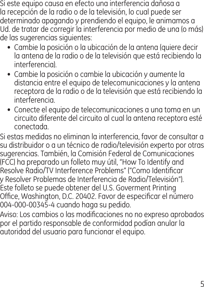 5Si este equipo causa en efecto una interferencia dañosa a la recepción de la radio o de la televisión, lo cual puede ser determinado apagando y prendiendo el equipo, le animamos a Ud. de tratar de corregir la interferencia por medio de una (o más) de las sugerencias siguientes:•  Cambie la posición o la ubicación de la antena (quiere decir la antena de la radio o de la televisión que está recibiendo la interferencia).•  Cambie la posición o cambie la ubicación y aumente la distancia entre el equipo de telecomunicaciones y la antena receptora de la radio o de la televisión que está recibiendo la interferencia.•  Conecte el equipo de telecomunicaciones a una toma en un circuito diferente del circuito al cual la antena receptora esté conectada.Si estas medidas no eliminan la interferencia, favor de consultar a su distribuidor o a un técnico de radio/televisión experto por otras sugerencias. También, la Comisión Federal de Comunicaciones (FCC) ha preparado un folleto muy útil, “How To Identify and Resolve Radio/TV Interference Problems” (“Como Identicar y Resolver Problemas de Interferencia de Radio/Televisión”). Este folleto se puede obtener del U.S. Goverment Printing Ofce, Washington, D.C. 00. Favor de especicar el número 00‑000‑005‑ cuando haga su pedido.Aviso: Los cambios o las modicaciones no no expreso aprobados por el partido responsable de conformidad podían anular la autoridad del usuario para funcionar el equipo.