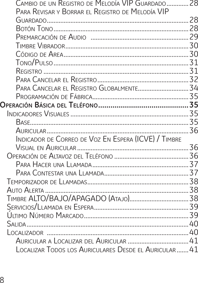 8camBio de un registro de meLodía ViP guardado .............28Para reVisar y Borrar eL registro de meLodía ViP  guardado ....................................................................................28Botón tono ................................................................................28Premarcación de audio   ..........................................................29timBre ViBrador .........................................................................30código de area ..........................................................................30tono/PuLso ................................................................................31registro ......................................................................................31Para canceLar eL registro ......................................................32Para canceLar eL registro gLoBaLmente ..............................34Programación de fáBrica .........................................................35operacIón báSIca del teléfono ............................................35indicadores VisuaLes ......................................................................35Base..............................................................................................35auricuLar ....................................................................................36indicador de correo de Voz en esPera (icVe) / timBre  VisuaL en auricuLar ..................................................................36oPeración de aLtaVoz deL teLéfono ............................................36Para hacer una LLamada .........................................................37Para contestar una LLamada ..................................................37temPorizador de LLamadas ............................................................38auto aLerta .....................................................................................38timBre aLto/BaJo/aPagado (ataJo)...................................38serVicios/LLamada en esPera ........................................................39ÚLtimo nÚmero marcado ..............................................................39saLida ................................................................................................40LocaLizador  ....................................................................................40auricuLar a LocaLizar deL auricuLar ....................................41LocaLizar todos Los auricuLares desde eL auricuLar .......41